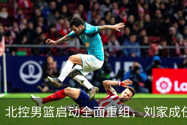 北控男篮启动全面重组，刘家成任总经理，广东名将刘晓宇执掌教鞭